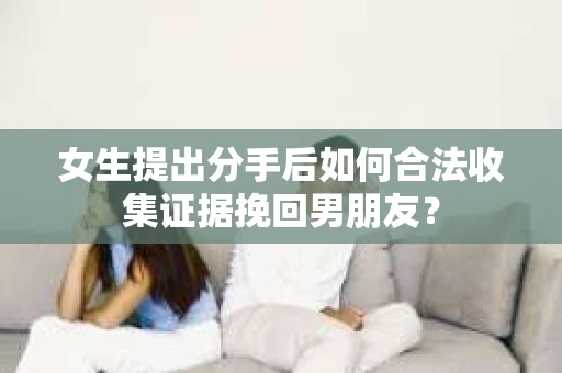 女生提出分手后如何合法收集证据挽回男朋友? 女生提出分手后如何合法收集证据挽回男朋友?