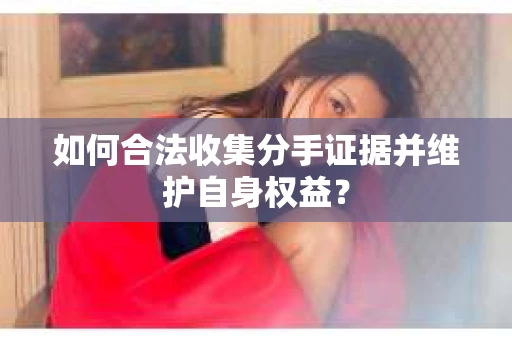 如何合法收集分手证据并维护自身权益？