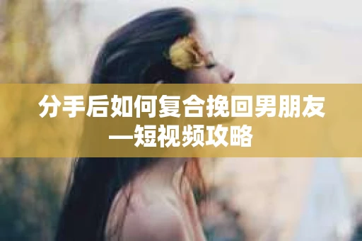 分手后如何复合挽回男朋友—短视频攻略