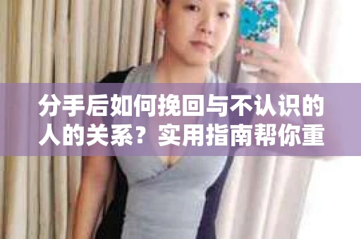 分手后如何挽回与不认识的人的关系？实用指南帮你重拾失去的联结