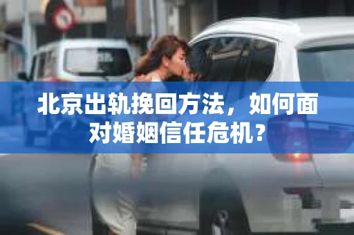 北京出轨挽回方法,如何面对婚姻信任危机? 北京出轨挽回方法,如何面对婚姻信任危机?