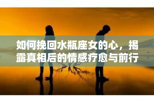 如何挽回水瓶座女的心，揭露真相后的情感疗愈与前行计划