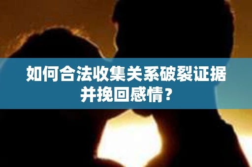 如何合法收集关系破裂证据并挽回感情？