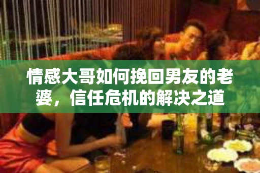 情感大哥如何挽回男友的老婆,信任危机的解决之道 情感大哥如何挽回男友的老婆,信任危机的解决之道