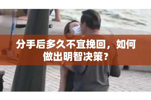分手后多久不宜挽回，如何做出明智决策？