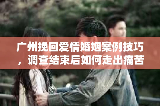 广州挽回爱情婚姻案例技巧，调查结束后如何走出痛苦并做出明智决策？