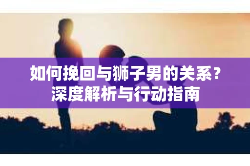 如何挽回与狮子男的关系？深度解析与行动指南