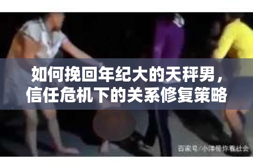 如何挽回年纪大的天秤男，信任危机下的关系修复策略