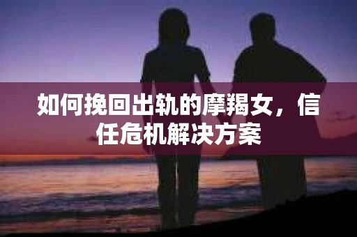 如何挽回出轨的摩羯女，信任危机解决方案
