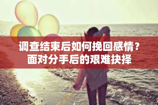 调查结束后如何挽回感情?面对分手后的艰难抉择 调查结束后如何挽回感情?面对分手后的艰难抉择