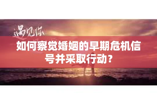 如何察觉婚姻的早期危机信号并采取行动？