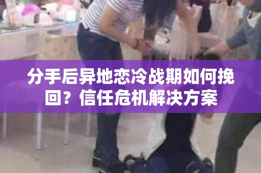 分手后异地恋冷战期如何挽回？信任危机解决方案