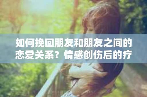 如何挽回朋友和朋友之间的恋爱关系?情感创伤后的疗愈与决策之路 如何挽回朋友和朋友之间的恋爱关系?情感创伤后的疗愈与决策之路