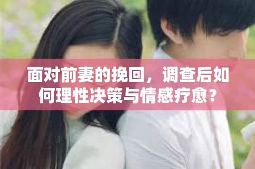 面对前妻的挽回，调查后如何理性决策与情感疗愈？