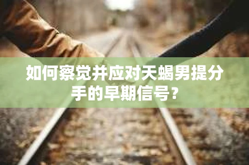 如何察觉并应对天蝎男提分手的早期信号？