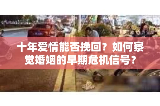 十年爱情能否挽回？如何察觉婚姻的早期危机信号？
