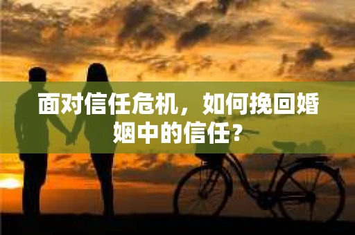面对信任危机，如何挽回婚姻中的信任？