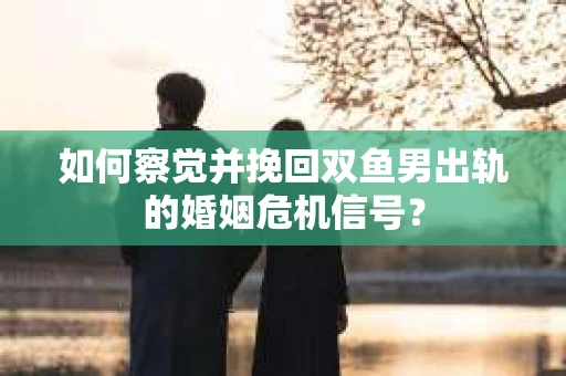 如何察觉并挽回双鱼男出轨的婚姻危机信号？
