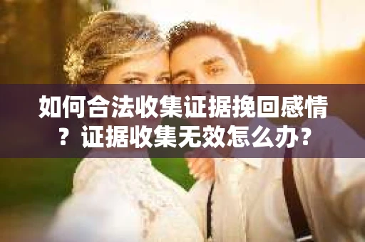 如何合法收集证据挽回感情？证据收集无效怎么办？