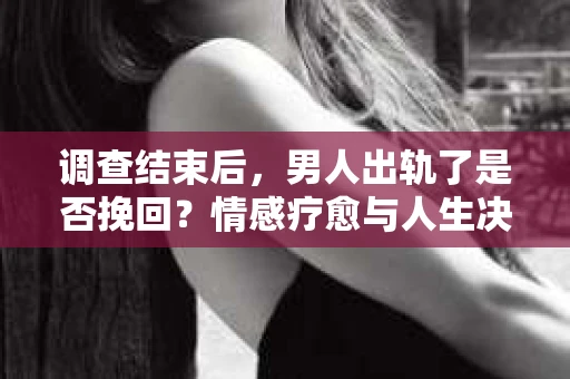 调查结束后，男人出轨了是否挽回？情感疗愈与人生决策的干货指南