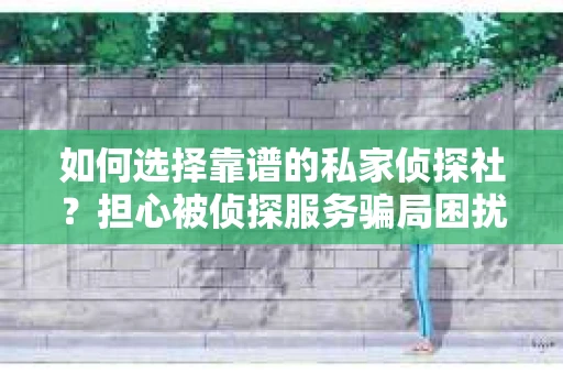 如何选择靠谱的私家侦探社？担心被侦探服务骗局困扰怎么办？