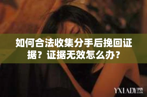 如何合法收集分手后挽回证据？证据无效怎么办？