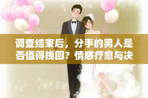 调查结束后，分手的男人是否值得挽回？情感疗愈与决策之路