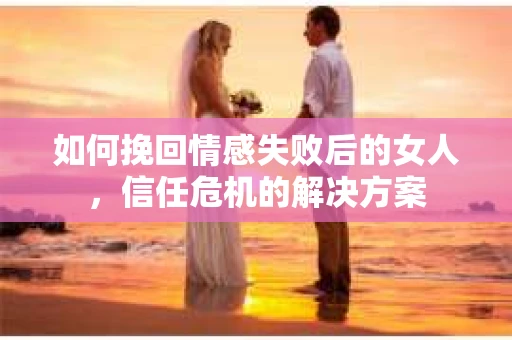 如何挽回情感失败后的女人，信任危机的解决方案