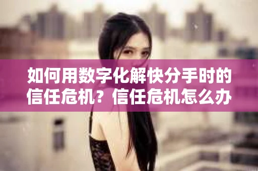 如何用数字化解快分手时的信任危机？信任危机怎么办？