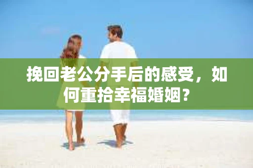 挽回老公分手后的感受，如何重拾幸福婚姻？