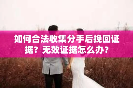 如何合法收集分手后挽回证据？无效证据怎么办？