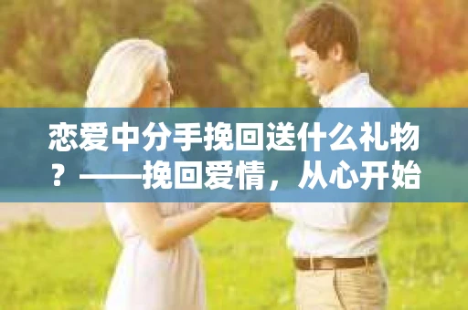恋爱中分手挽回送什么礼物？——挽回爱情，从心开始