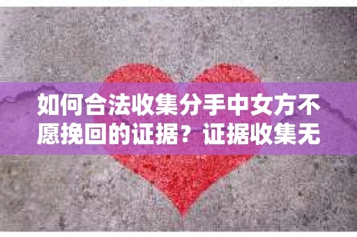 如何合法收集分手中女方不愿挽回的证据？证据收集无效怎么办？