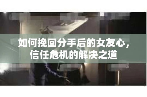 如何挽回分手后的女友心，信任危机的解决之道