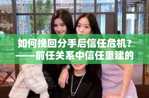 如何挽回分手后信任危机？——前任关系中信任重建的实用指南