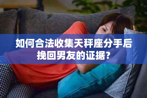 如何合法收集天秤座分手后挽回男友的证据？