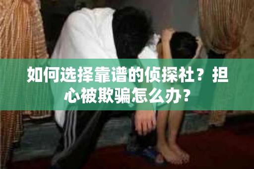 如何选择靠谱的侦探社？担心被欺骗怎么办？