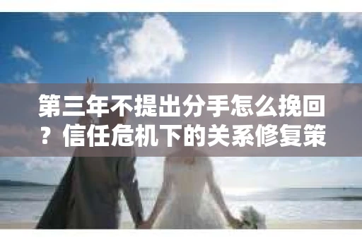 第三年不提出分手怎么挽回？信任危机下的关系修复策略