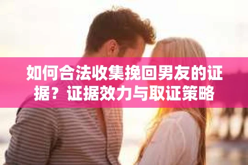 如何合法收集挽回男友的证据？证据效力与取证策略