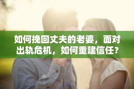 如何挽回丈夫的老婆，面对出轨危机，如何重建信任？