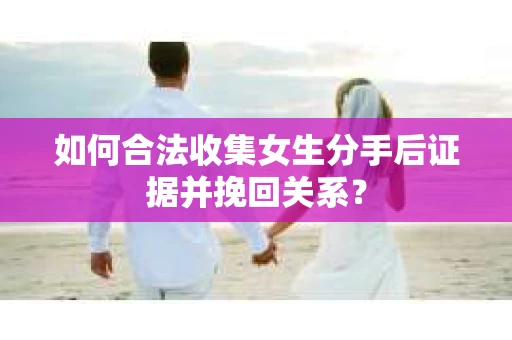 如何合法收集女生分手后证据并挽回关系？