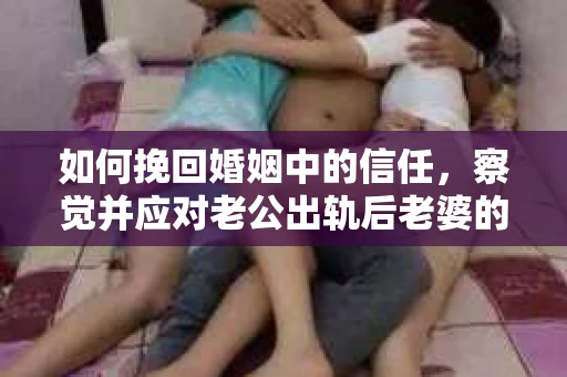 如何挽回婚姻中的信任，察觉并应对老公出轨后老婆的危机信号