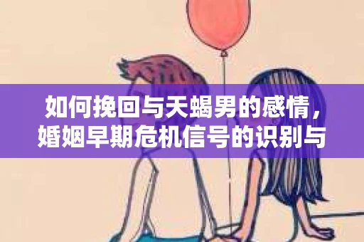 如何挽回与天蝎男的感情，婚姻早期危机信号的识别与应对