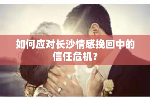 如何应对长沙情感挽回中的信任危机？