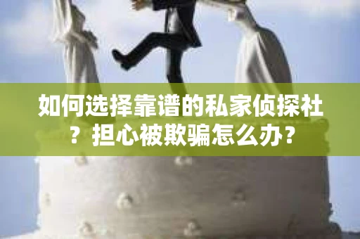 如何选择靠谱的私家侦探社？担心被欺骗怎么办？