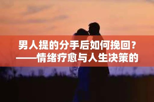 男人提的分手后如何挽回？——情绪疗愈与人生决策的干货指南