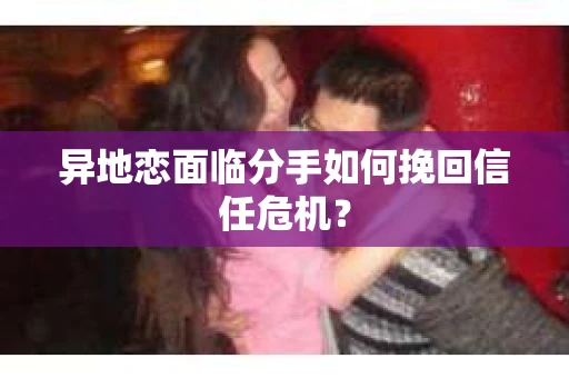 异地恋面临分手如何挽回信任危机？