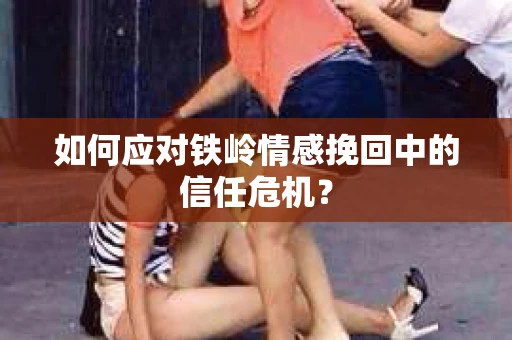 如何应对铁岭情感挽回中的信任危机? 如何应对铁岭情感挽回中的信任危机?