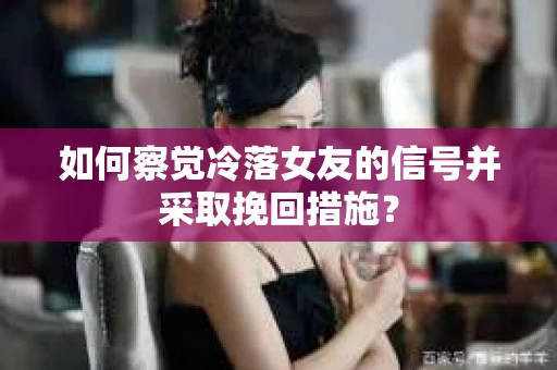 如何察觉冷落女友的信号并采取挽回措施？