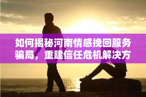 如何揭秘河南情感挽回服务骗局，重建信任危机解决方案？